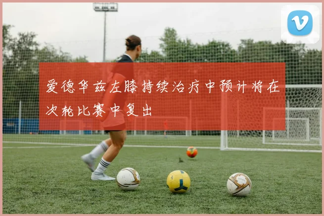 爱德华兹左膝持续治疗中预计将在次轮比赛中复出