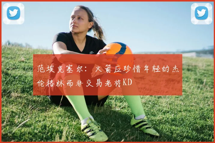 范埃克塞尔：火箭应珍惜年轻的杰伦格林而非交易老将KD