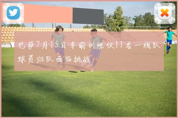 巴萨7月15日季前训练仅11名一线队球员归队面临挑战