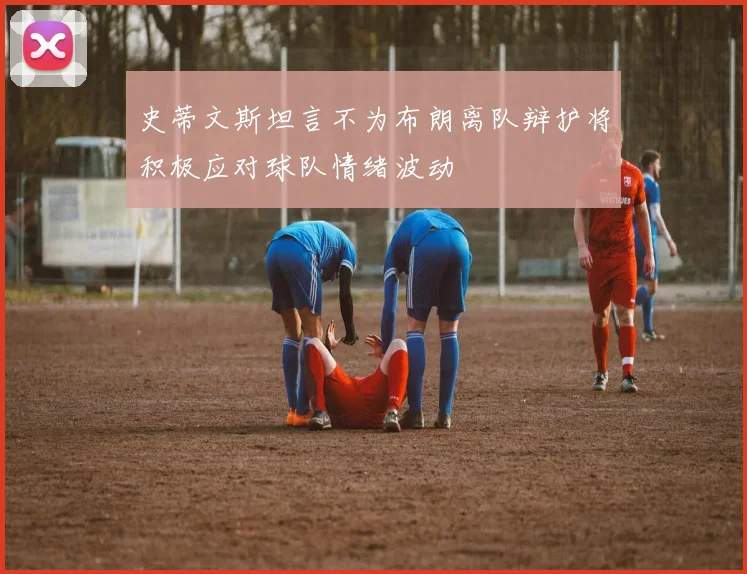 史蒂文斯坦言不为布朗离队辩护将积极应对球队情绪波动