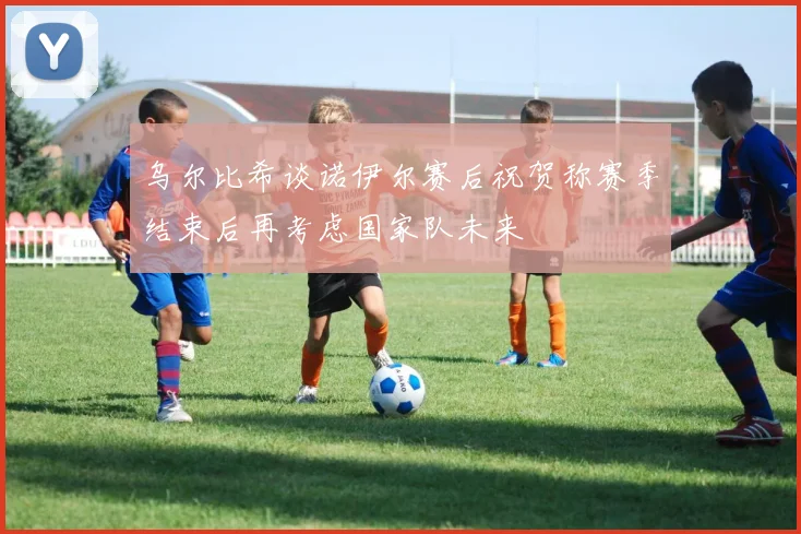 乌尔比希谈诺伊尔赛后祝贺称赛季结束后再考虑国家队未来
