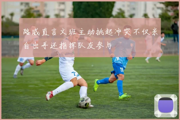 路威直言文班主动挑起冲突不仅亲自出手还指挥队友参与