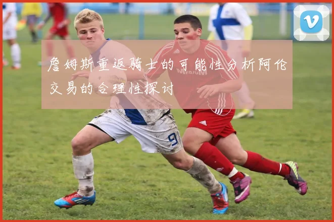 詹姆斯重返骑士的可能性分析阿伦交易的合理性探讨
