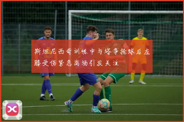 斯坦尼西奇训练中与塔争抢球后左膝受伤紧急离场引发关注