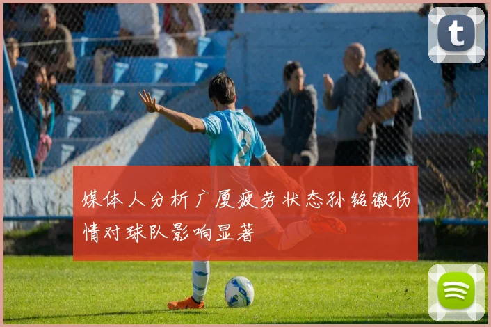 媒体人分析广厦疲劳状态孙铭徽伤情对球队影响显著