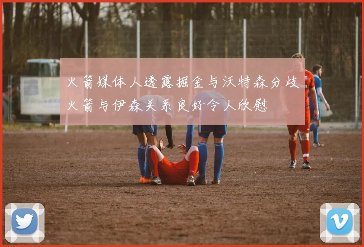 火箭媒体人透露掘金与沃特森分歧火箭与伊森关系良好令人欣慰