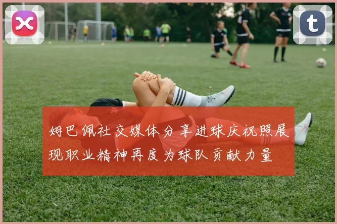 姆巴佩社交媒体分享进球庆祝照展现职业精神再度为球队贡献力量