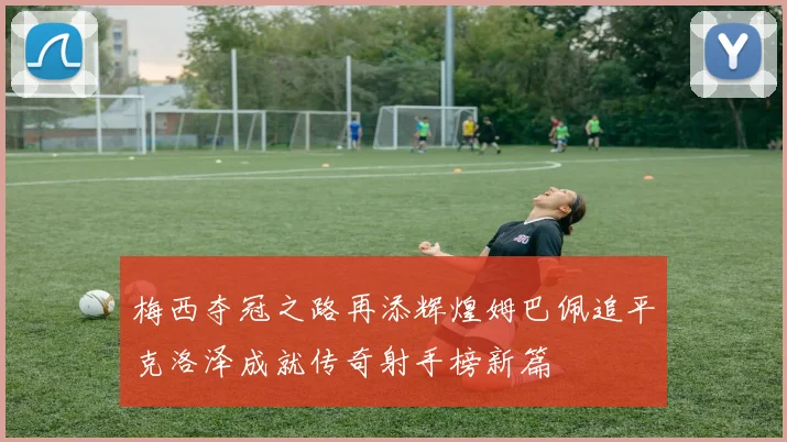 梅西夺冠之路再添辉煌姆巴佩追平克洛泽成就传奇射手榜新篇