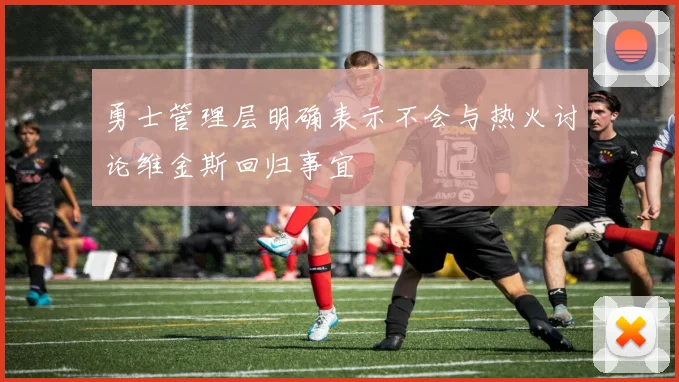 勇士管理层明确表示不会与热火讨论维金斯回归事宜