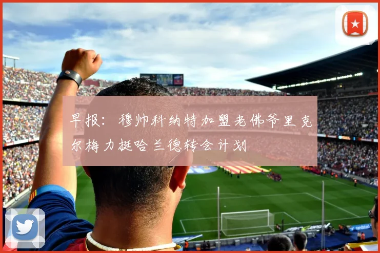 早报：穆帅科纳特加盟老佛爷里克尔梅力挺哈兰德转会计划