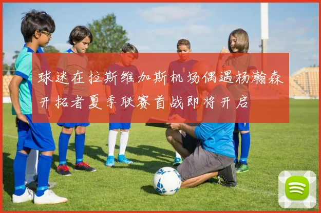 球迷在拉斯维加斯机场偶遇杨瀚森开拓者夏季联赛首战即将开启