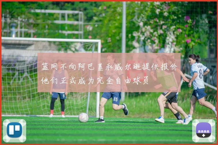 篮网不向阿巴基和威尔逊提供报价他们正式成为完全自由球员