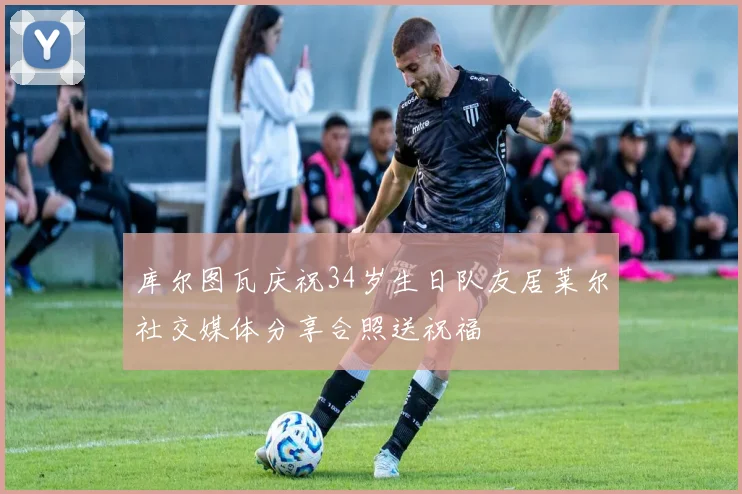 库尔图瓦庆祝34岁生日队友居莱尔社交媒体分享合照送祝福