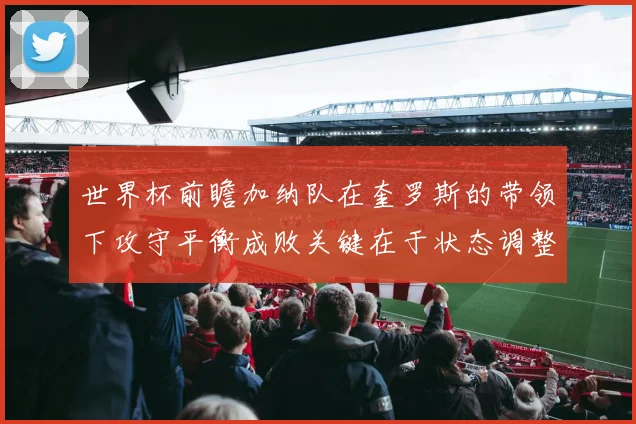 世界杯前瞻加纳队在奎罗斯的带领下攻守平衡成败关键在于状态调整