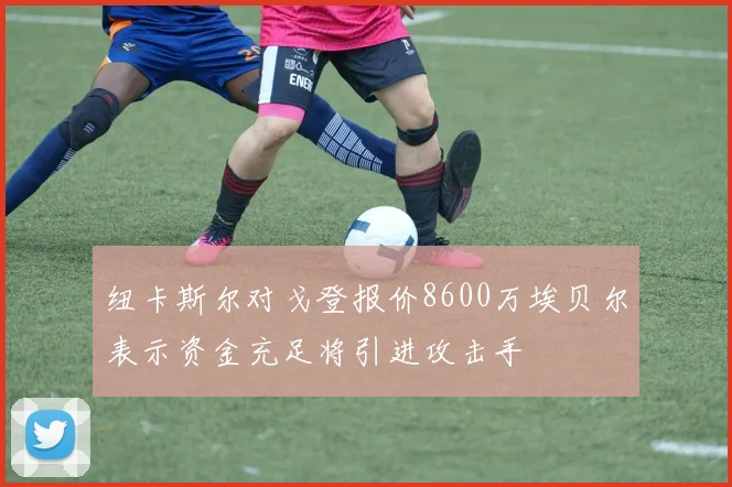 纽卡斯尔对戈登报价8600万埃贝尔表示资金充足将引进攻击手