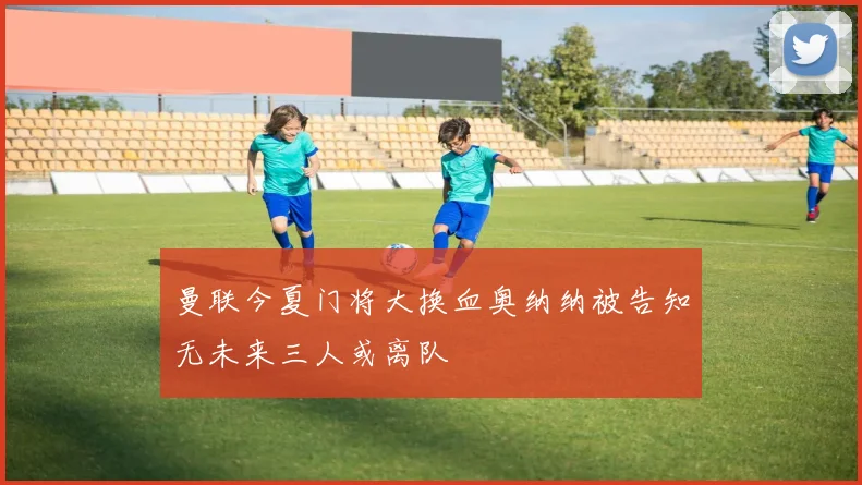 曼联今夏门将大换血奥纳纳被告知无未来三人或离队