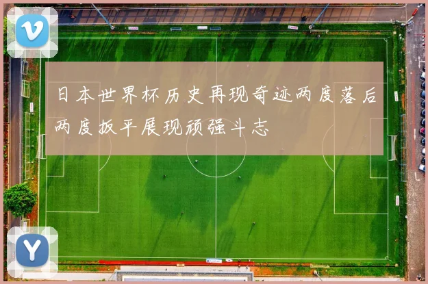 日本世界杯历史再现奇迹两度落后两度扳平展现顽强斗志
