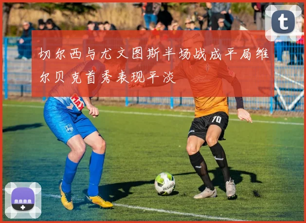 切尔西与尤文图斯半场战成平局维尔贝克首秀表现平淡