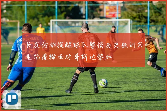 长友佑都提醒球队警惕历史教训勿重蹈覆辙面对哥斯达黎加