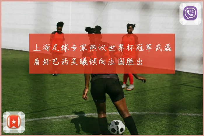 上海足球专家热议世界杯冠军武磊看好巴西吴曦倾向法国胜出