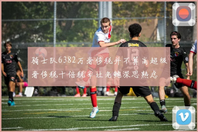 骑士队6382万奢侈税并不算高超级奢侈税十倍税率让老鲍深思熟虑