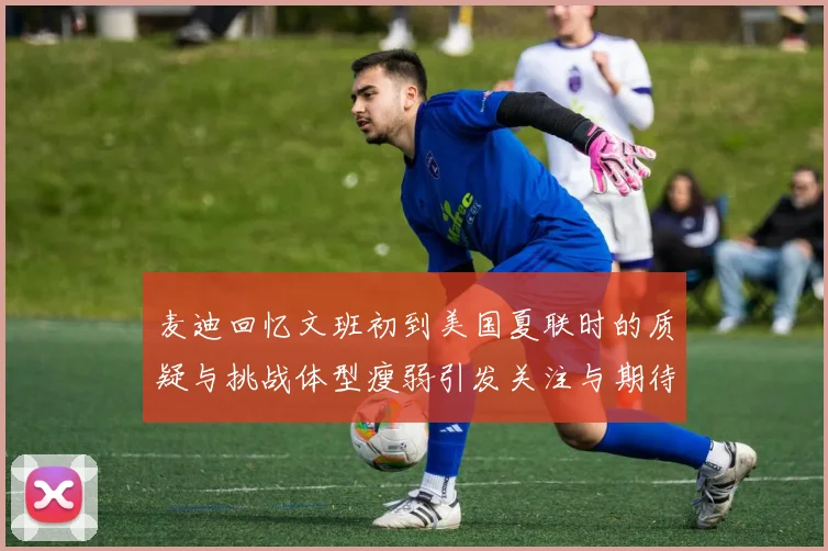 麦迪回忆文班初到美国夏联时的质疑与挑战体型瘦弱引发关注与期待