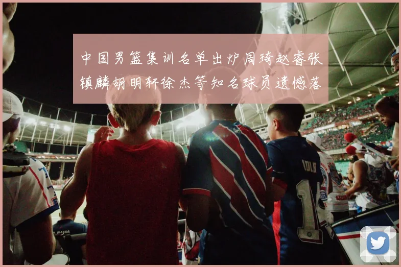 中国男篮集训名单出炉周琦赵睿张镇麟胡明轩徐杰等知名球员遗憾落选
