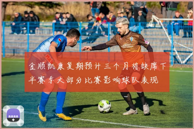金顺凯康复期预计三个月将缺席下半赛季大部分比赛影响球队表现
