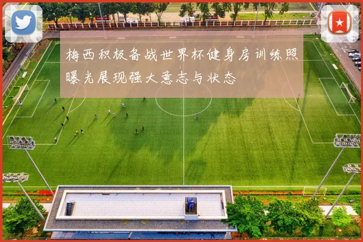 梅西积极备战世界杯健身房训练照曝光展现强大意志与状态