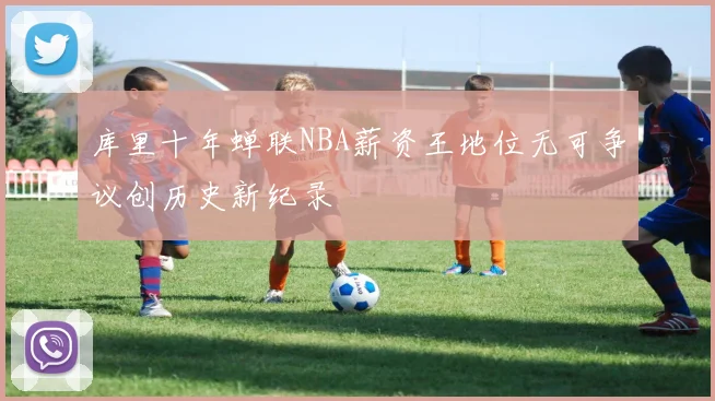 库里十年蝉联NBA薪资王地位无可争议创历史新纪录