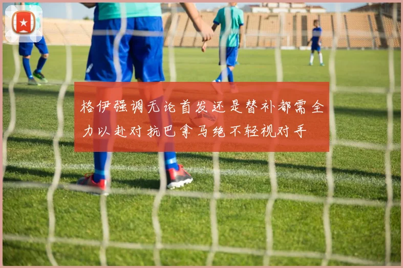 格伊强调无论首发还是替补都需全力以赴对抗巴拿马绝不轻视对手