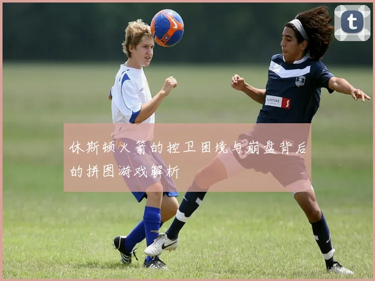 休斯顿火箭的控卫困境与崩盘背后的拼图游戏解析